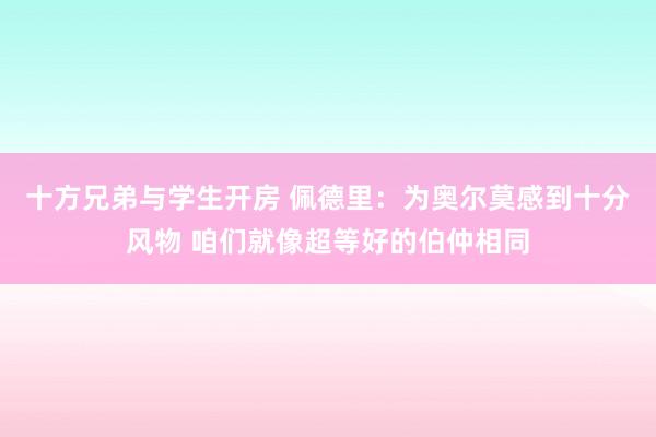 十方兄弟与学生开房 佩德里：为奥尔莫感到十分风物 咱们就像超等好的伯仲相同