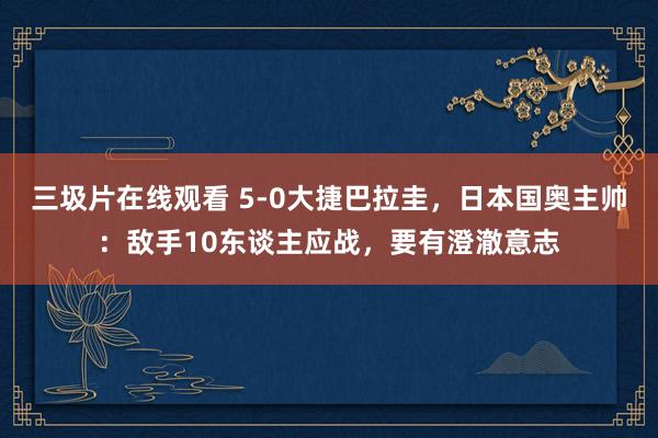 三圾片在线观看 5-0大捷巴拉圭，日本国奥主帅：敌手10东谈主应战，要有澄澈意志