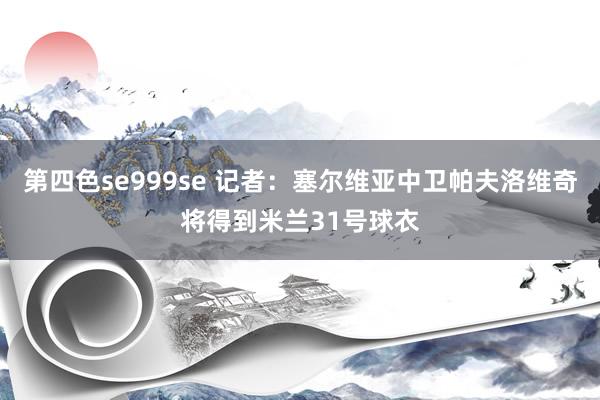 第四色se999se 记者：塞尔维亚中卫帕夫洛维奇将得到米兰31号球衣