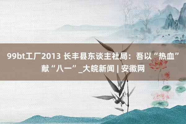 99bt工厂2013 长丰县东谈主社局：吾以“热血”献“八一”_大皖新闻 | 安徽网