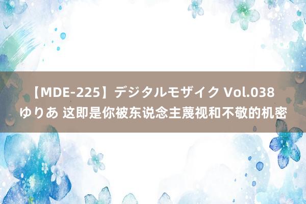 【MDE-225】デジタルモザイク Vol.038 ゆりあ 这即是你被东说念主蔑视和不敬的机密