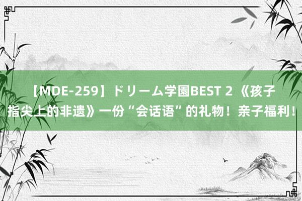 【MDE-259】ドリーム学園BEST 2 《孩子指尖上的非遗》一份“会话语”的礼物！亲子福利！