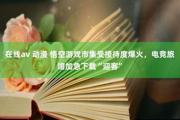 在线av 动漫 悟空游戏市集受接待度爆火，电竞旅馆加急下载“迎客”