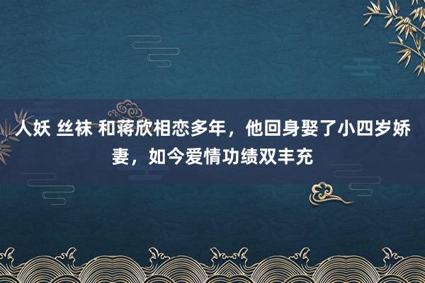 人妖 丝袜 和蒋欣相恋多年，他回身娶了小四岁娇妻，如今爱情功绩双丰充