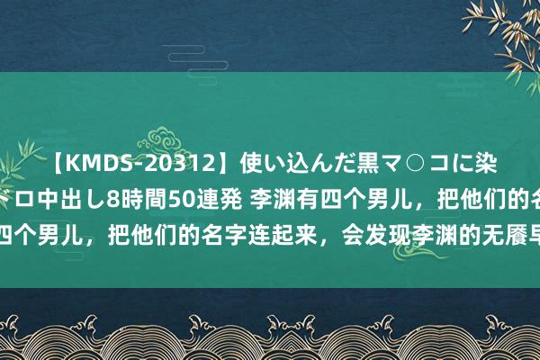 【KMDS-20312】使い込んだ黒マ○コに染み渡る息子の精液ドロドロ中出し8時間50連発 李渊有四个男儿，把他们的名字连起来，会发现李渊的无餍早已清楚