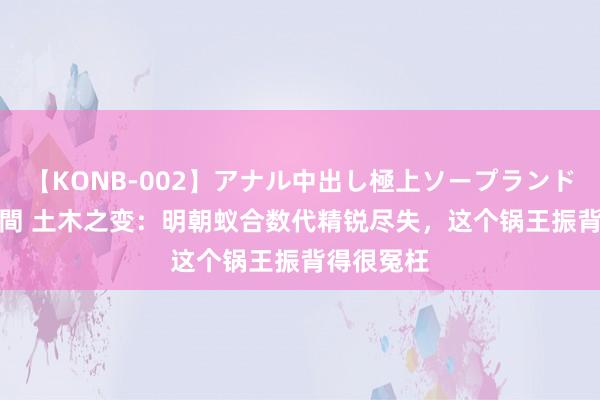 【KONB-002】アナル中出し極上ソープランドBEST4時間 土木之变：明朝蚁合数代精锐尽失，这个锅王振背得很冤枉