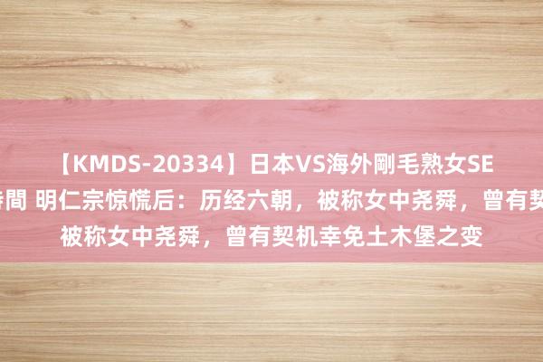 【KMDS-20334】日本VS海外剛毛熟女SEX対決！！40人8時間 明仁宗惊慌后：历经六朝，被称女中尧舜，曾有契机幸免土木堡之变