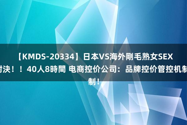 【KMDS-20334】日本VS海外剛毛熟女SEX対決！！40人8時間 电商控价公司：品牌控价管控机制！