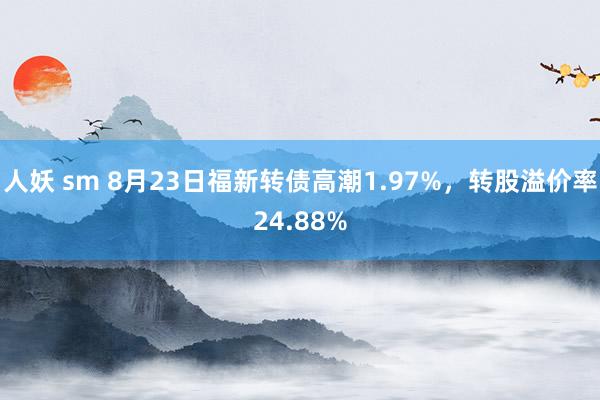 人妖 sm 8月23日福新转债高潮1.97%，转股溢价率24.88%