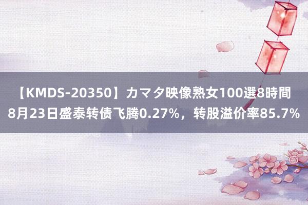 【KMDS-20350】カマタ映像熟女100選8時間 8月23日盛泰转债飞腾0.27%，转股溢价率85.7%