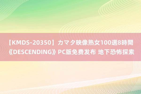 【KMDS-20350】カマタ映像熟女100選8時間 《DESCENDING》PC版免费发布 地下恐怖探索