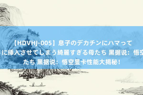 【HDVHJ-005】息子のデカチンにハマってしまい毎日のように挿入させてしまう綺麗すぎる母たち 黑据说：悟空显卡性能大揭秘！