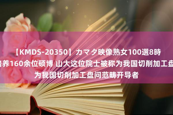 【KMDS-20350】カマタ映像熟女100選8時間 从教70年培养160余位硕博 山大这位院士被称为我国切削加工盘问范畴开导者