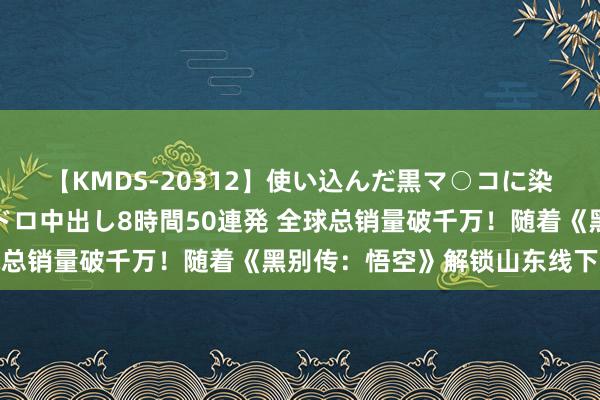 【KMDS-20312】使い込んだ黒マ○コに染み渡る息子の精液ドロドロ中出し8時間50連発 全球总销量破千万！随着《黑别传：悟空》解锁山东线下副本