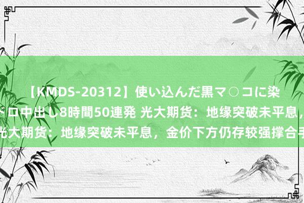 【KMDS-20312】使い込んだ黒マ○コに染み渡る息子の精液ドロドロ中出し8時間50連発 光大期货：地缘突破未平息，金价下方仍存较强撑合手