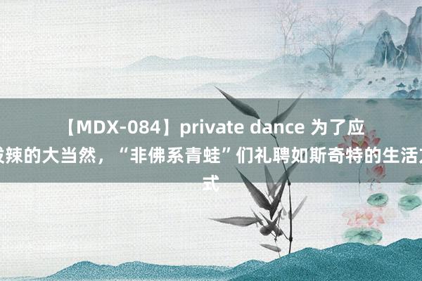 【MDX-084】private dance 为了应答泼辣的大当然，“非佛系青蛙”们礼聘如斯奇特的生活方式