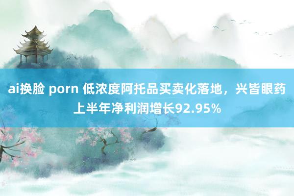 ai换脸 porn 低浓度阿托品买卖化落地，兴皆眼药上半年净利润增长92.95%