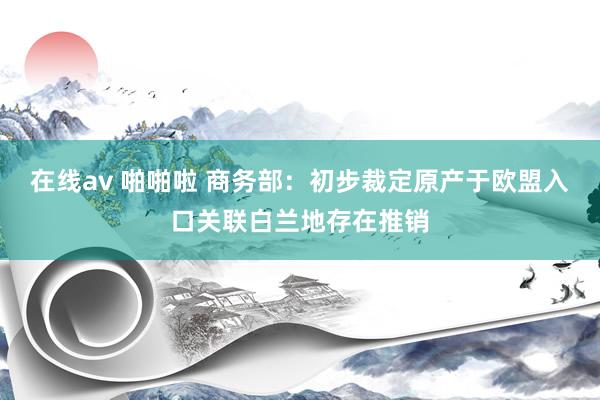 在线av 啪啪啦 商务部：初步裁定原产于欧盟入口关联白兰地存在推销