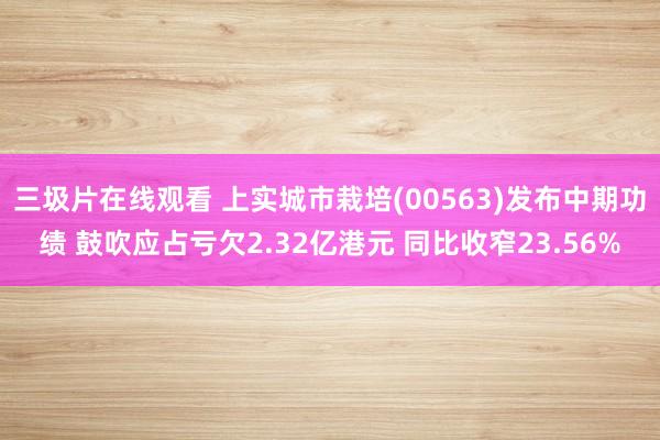 三圾片在线观看 上实城市栽培(00563)发布中期功绩 鼓吹应占亏欠2.32亿港元 同比收窄23.56%