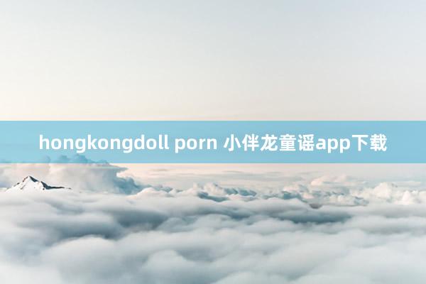 hongkongdoll porn 小伴龙童谣app下载