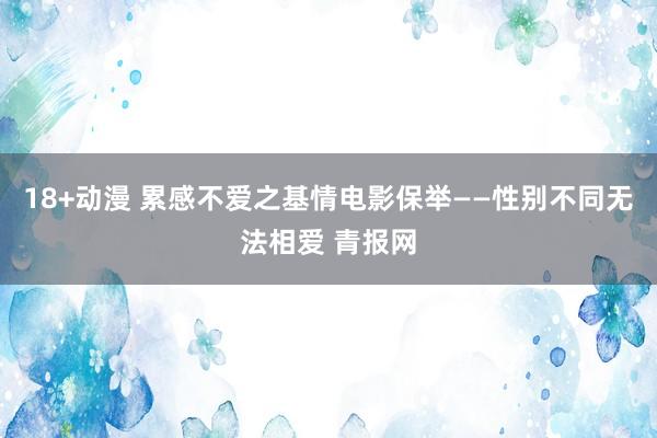 18+动漫 累感不爱之基情电影保举——性别不同无法相爱 青报网