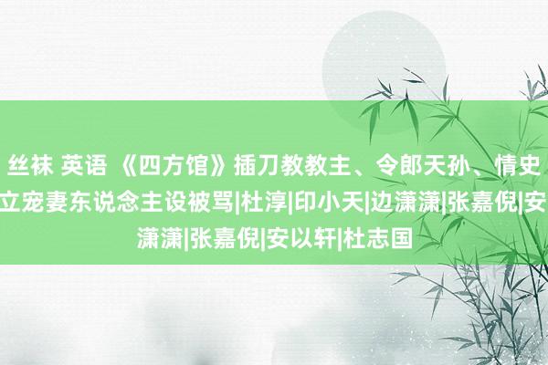 丝袜 英语 《四方馆》插刀教教主、令郎天孙、情史丰富、婚后立宠妻东说念主设被骂|杜淳|印小天|边潇潇|张嘉倪|安以轩|杜志国