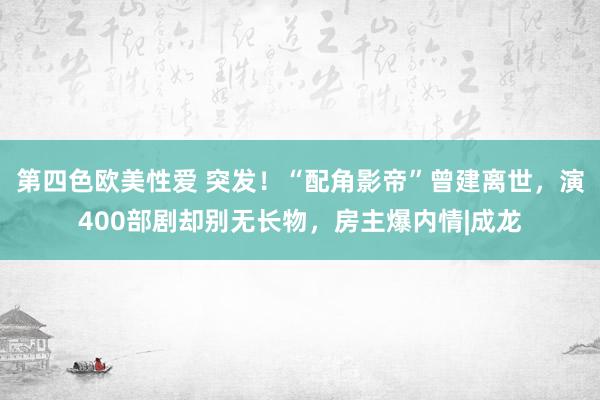 第四色欧美性爱 突发！“配角影帝”曾建离世，演400部剧却别无长物，房主爆内情|成龙