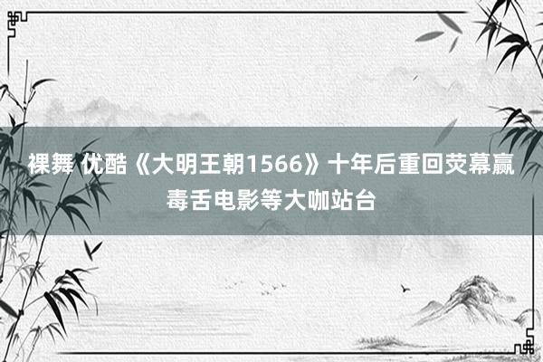 裸舞 优酷《大明王朝1566》十年后重回荧幕赢毒舌电影等大咖站台