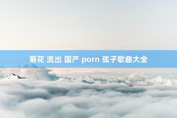 菊花 流出 国产 porn 弦子歌曲大全