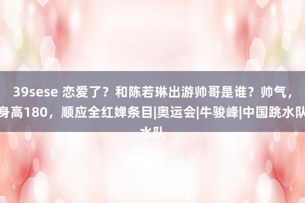 39sese 恋爱了？和陈若琳出游帅哥是谁？帅气，身高180，顺应全红婵条目|奥运会|牛骏峰|中国跳水队