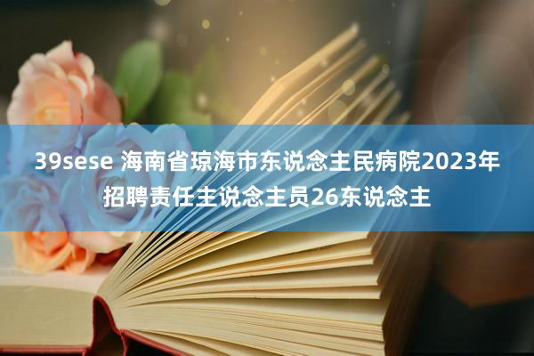 39sese 海南省琼海市东说念主民病院2023年招聘责任主说念主员26东说念主