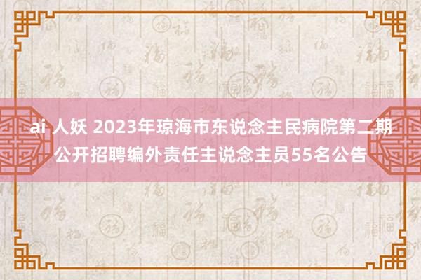 ai 人妖 2023年琼海市东说念主民病院第二期公开招聘编外责任主说念主员55名公告