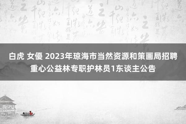 白虎 女優 2023年琼海市当然资源和策画局招聘重心公益林专职护林员1东谈主公告