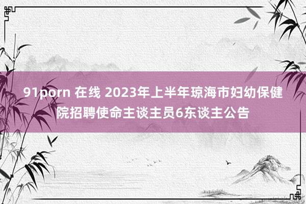 91porn 在线 2023年上半年琼海市妇幼保健院招聘使命主谈主员6东谈主公告