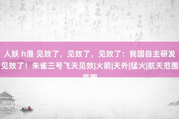 人妖 h漫 见效了，见效了，见效了：我国自主研发见效了！朱雀三号飞天见效|火箭|天外|猛火|航天范围