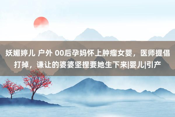 妖媚婷儿 户外 00后孕妈怀上肿瘤女婴，医师提倡打掉，谦让的婆婆坚捏要她生下来|婴儿|引产