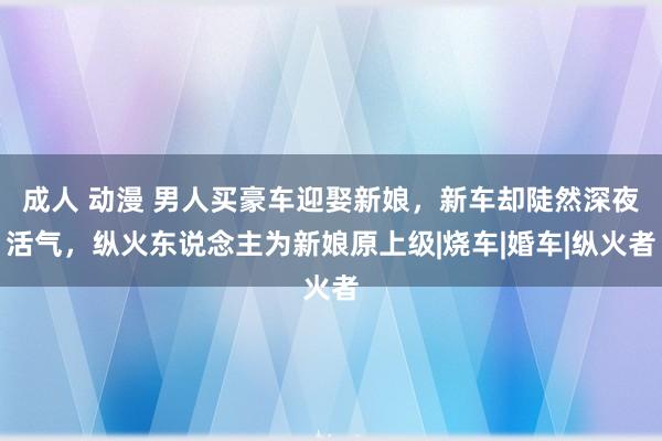 成人 动漫 男人买豪车迎娶新娘，新车却陡然深夜活气，纵火东说念主为新娘原上级|烧车|婚车|纵火者