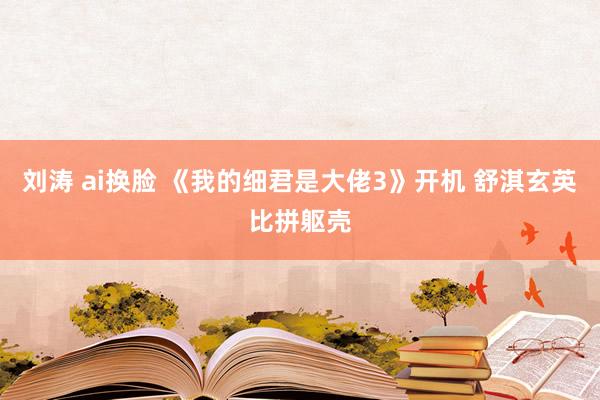 刘涛 ai换脸 《我的细君是大佬3》开机 舒淇玄英比拼躯壳