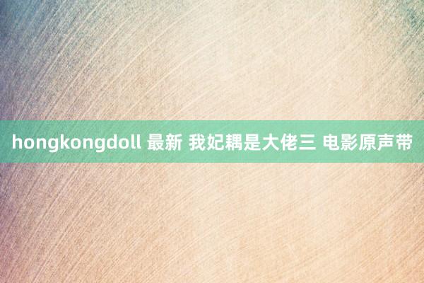 hongkongdoll 最新 我妃耦是大佬三 电影原声带