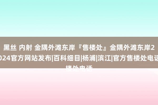 黑丝 内射 金隅外滩东岸『售楼处』金隅外滩东岸2024官方网站发布|百科细目|杨浦|滨江|官方售楼处电话