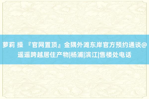 萝莉 操 『官网置顶』金隅外滩东岸官方预约通谈@遥遥跨越居住产物|杨浦|滨江|售楼处电话