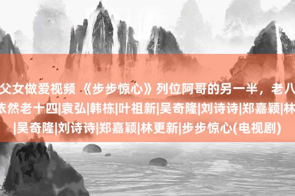 父女做爱视频 《步步惊心》列位阿哥的另一半，老八4年抱3，最利弊的依然老十四|袁弘|韩栋|叶祖新|吴奇隆|刘诗诗|郑嘉颖|林更新|步步惊心(电视剧)