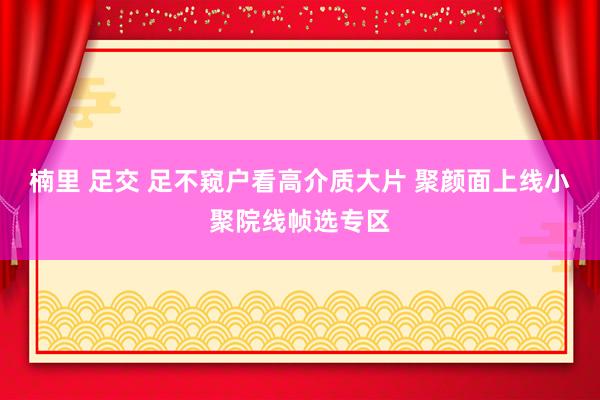 楠里 足交 足不窥户看高介质大片 聚颜面上线小聚院线帧选专区