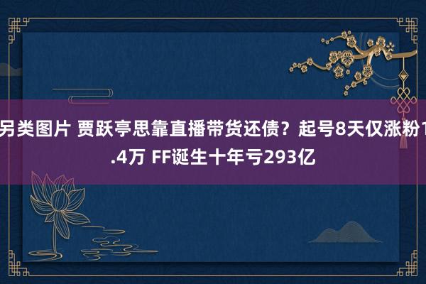 另类图片 贾跃亭思靠直播带货还债？起号8天仅涨粉1.4万 FF诞生十年亏293亿