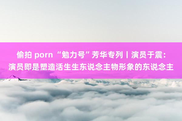 偷拍 porn “勉力号”芳华专列丨演员于震：演员即是塑造活生生东说念主物形象的东说念主