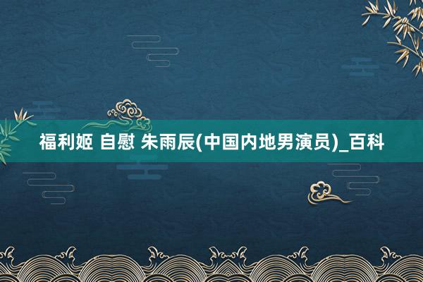 福利姬 自慰 朱雨辰(中国内地男演员)_百科