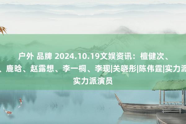 户外 品牌 2024.10.19文娱资讯：檀健次、肖战、鹿晗、赵露想、李一桐、李现|关晓彤|陈伟霆|实力派演员