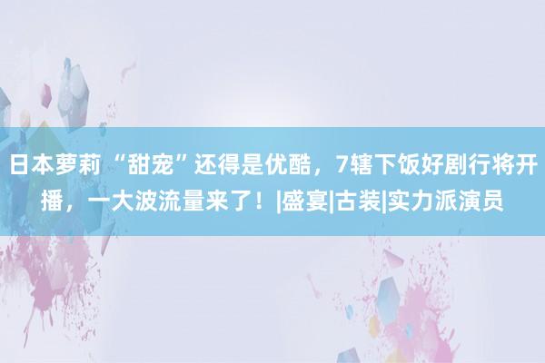 日本萝莉 “甜宠”还得是优酷，7辖下饭好剧行将开播，一大波流量来了！|盛宴|古装|实力派演员