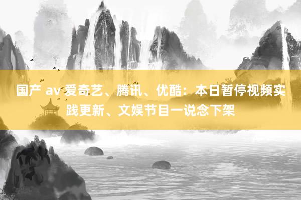 国产 av 爱奇艺、腾讯、优酷：本日暂停视频实践更新、文娱节目一说念下架