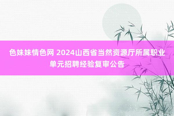 色妹妹情色网 2024山西省当然资源厅所属职业单元招聘经验复审公告